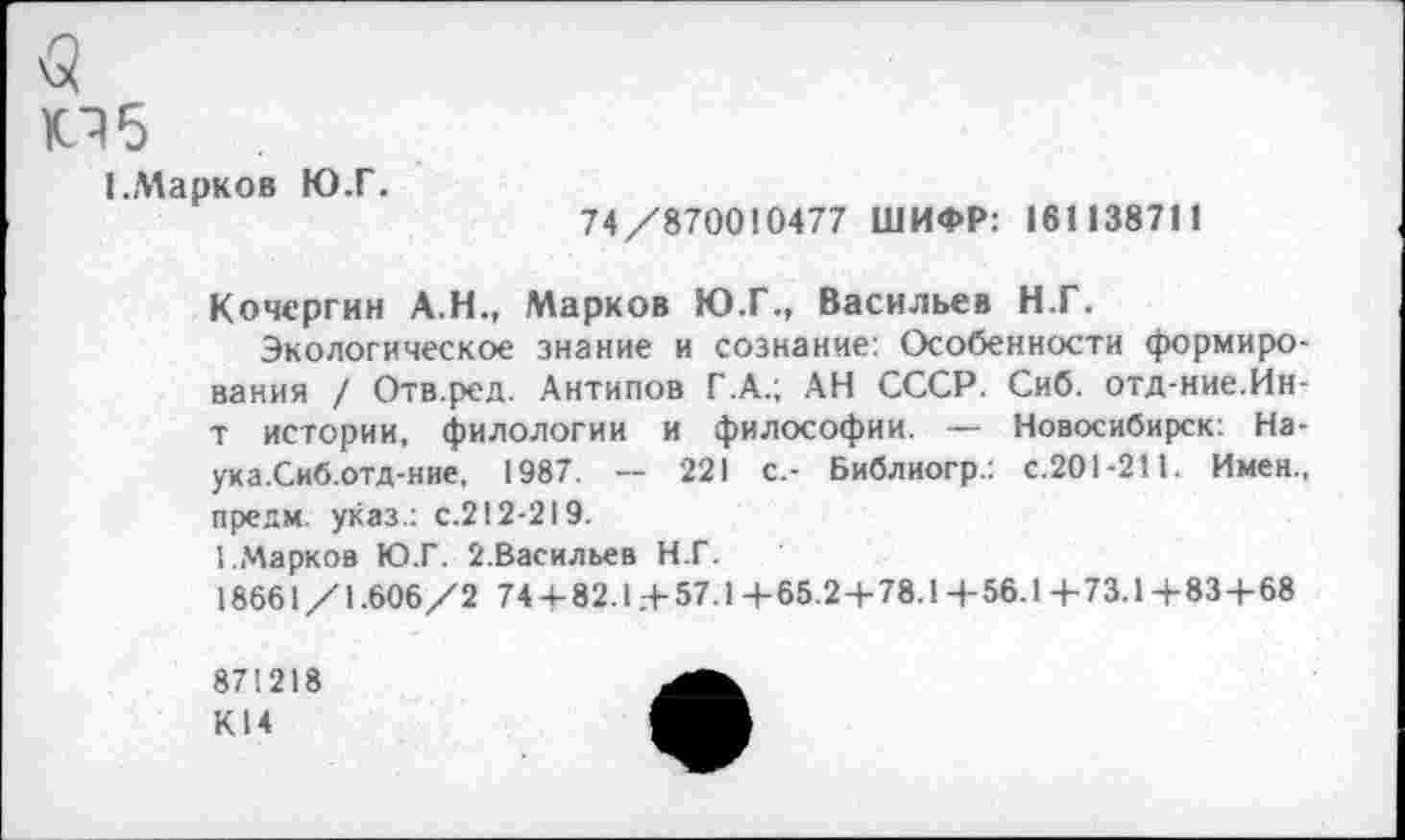 ﻿<5
05
(.Марков Ю.Г.
74/870010477 ШИФР: 161138711
Кочергин А.Н., Марков Ю.Г., Васильев Н.Г.
Экологическое знание и сознание: Особенности формирования / Отв.ред. Антипов Г.А.; АН СССР. Сиб. отд-ние.Ин-т истории, филологии и философии. — Новосибирск: На-ука.Сиб.отд-ние, 1987. -- 221 с.- Библиогр.: с.201-211. Имен., предм. указ.: с.212-219.
1.Марков Ю.Г. 2.Васильев Н.Г.
18661/1.606/2 744-82.1.-+-57.14-65.2+78.14-56.1 4-73.1+834-68
871218
К14